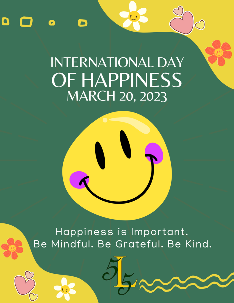 International Day of Happiness. March 20, 2023. Happiness is important. Be mindful. Be grateful. Be kind.
