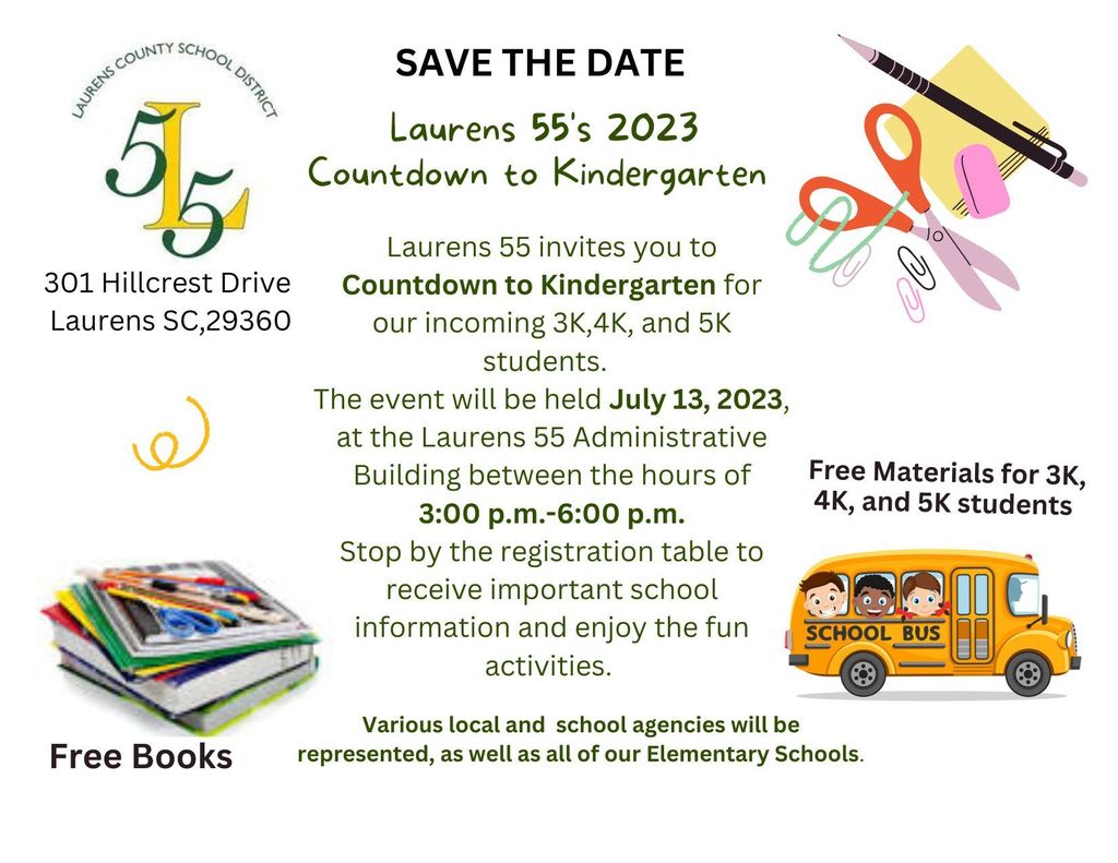 Save the Date Laurens 55's Countdown to Kindergarten for incoming 3K, 4K, and 5K students. July 13, 2023 at Laurens 55 Administrative Building 3:00-6:00 PM. Free materials and books. Stop by the registration table to receive important school information and enjoy the fun activities. Various local and school agencies will be represented, as well as all of our Elementary Schools.